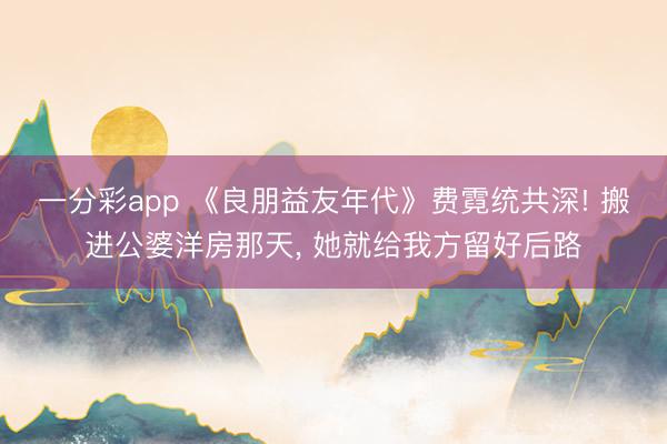 一分彩app 《良朋益友年代》费霓统共深! 搬进公婆洋房那天, 她就给我方留好后路