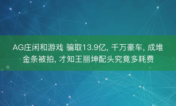 AG庄闲和游戏 骗取13.9亿， 千万豪车， 成堆金条被拍， 才知王丽坤配头究竟多耗费